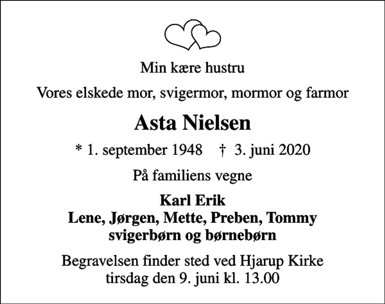 <p>Min kære hustru<br />Vores elskede mor, svigermor, mormor og farmor<br />Asta Nielsen<br />* 1. september 1948 ✝ 3. juni 2020<br />På familiens vegne<br />Karl Erik Lene, Jørgen, Mette, Preben, Tommy svigerbørn og børnebørn<br />Begravelsen finder sted ved Hjarup Kirke tirsdag den 9. juni kl. 13.00</p>