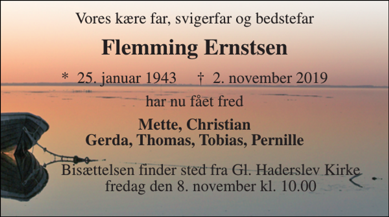 <p>Vores kære far, svigerfar og bedstefar<br />Flemming Ernstsen<br />*​ 25. januar 1943​ †​ 2. november 2019<br />har fået fred<br />Mette, Christian Gerda, Thomas, Tobias, Pernille<br />Bisættelsen​ finder sted fra Gl. Haderslev Kirke​ fredag den 8. november​ kl. 12.00</p>