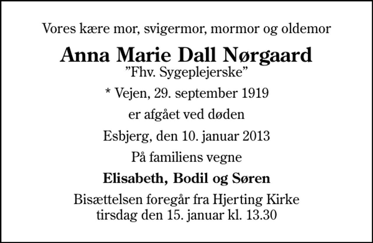 <p>Vores kære mor, svigermor, mormor og oldemor<br />Anna Marie Dall Nørgaard<br />Fhv. Sygeplejerske<br />* Vejen, 29. september 1919<br />er afgået ved døden<br />Esbjerg, den 10. januar 2013<br />På familiens vegne<br />Elisabeth, Bodil og Søren<br />Bisættelsen foregår fra Hjerting Kirke tirsdag den 15. januar kl. 13.30</p>
