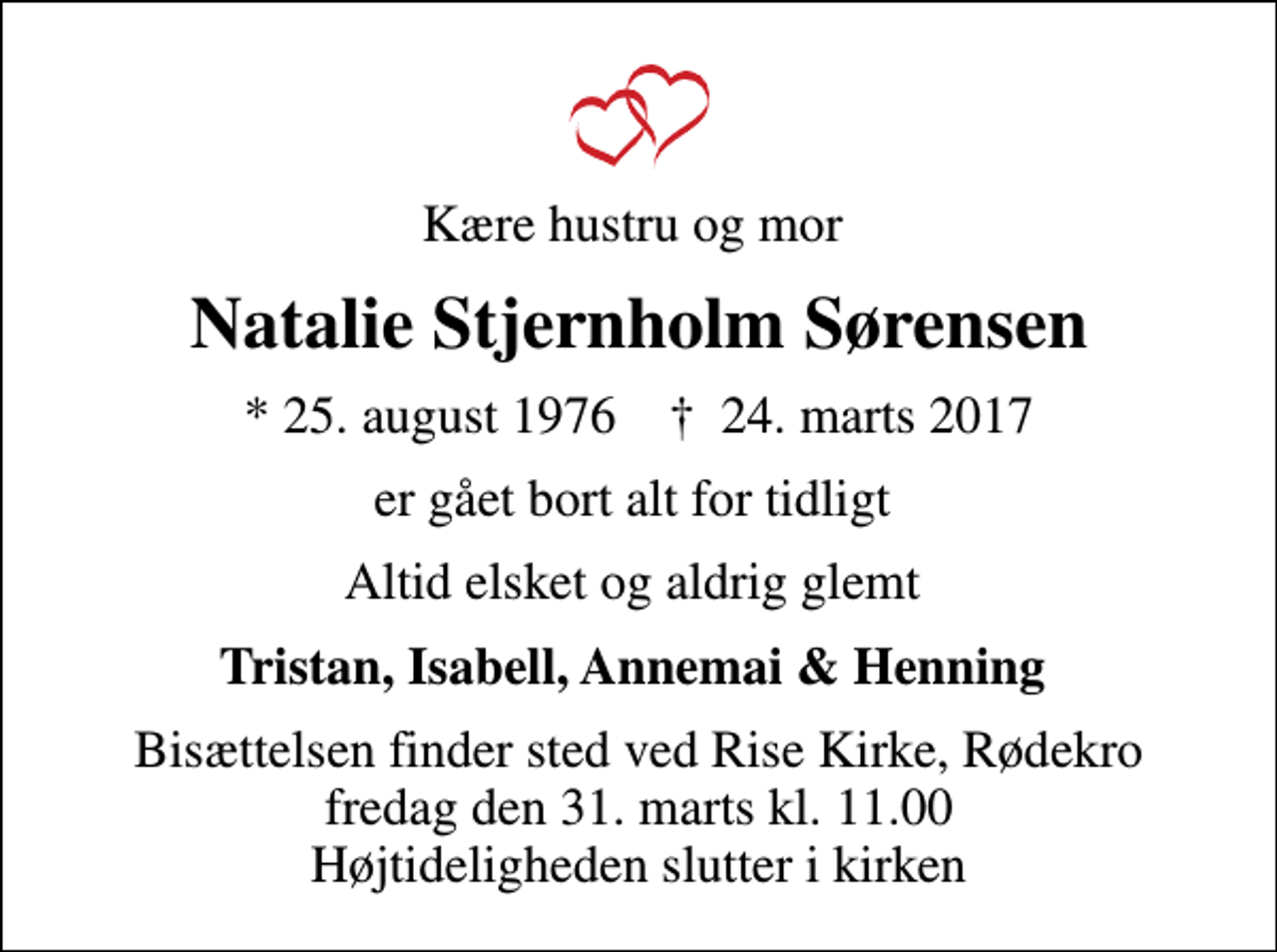 <p>Kære hustru og mor<br />Natalie Stjernholm Sørensen<br />* 25. august 1976 ✝ 24. marts 2017<br />er gået bort alt for tidligt<br />Altid elsket og aldrig glemt<br />Tristan, Isabell, Annemai &amp; Henning<br />Bisættelsen finder sted ved Rise Kirke, Rødekro fredag den 31. marts kl. 11.00 Højtideligheden slutter i kirken</p>