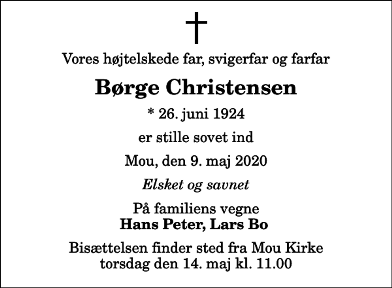 <p>Vores højtelskede far, svigerfar og farfar<br />Børge Christensen<br />* 26. juni 1924<br />er stille sovet ind<br />Mou, den 9. maj 2020<br />Elsket og savnet<br />På familiens vegne<br />Hans Peter, Lars Bo<br />Bisættelsen finder sted fra Mou Kirke torsdag den 14. maj kl. 11.00</p>