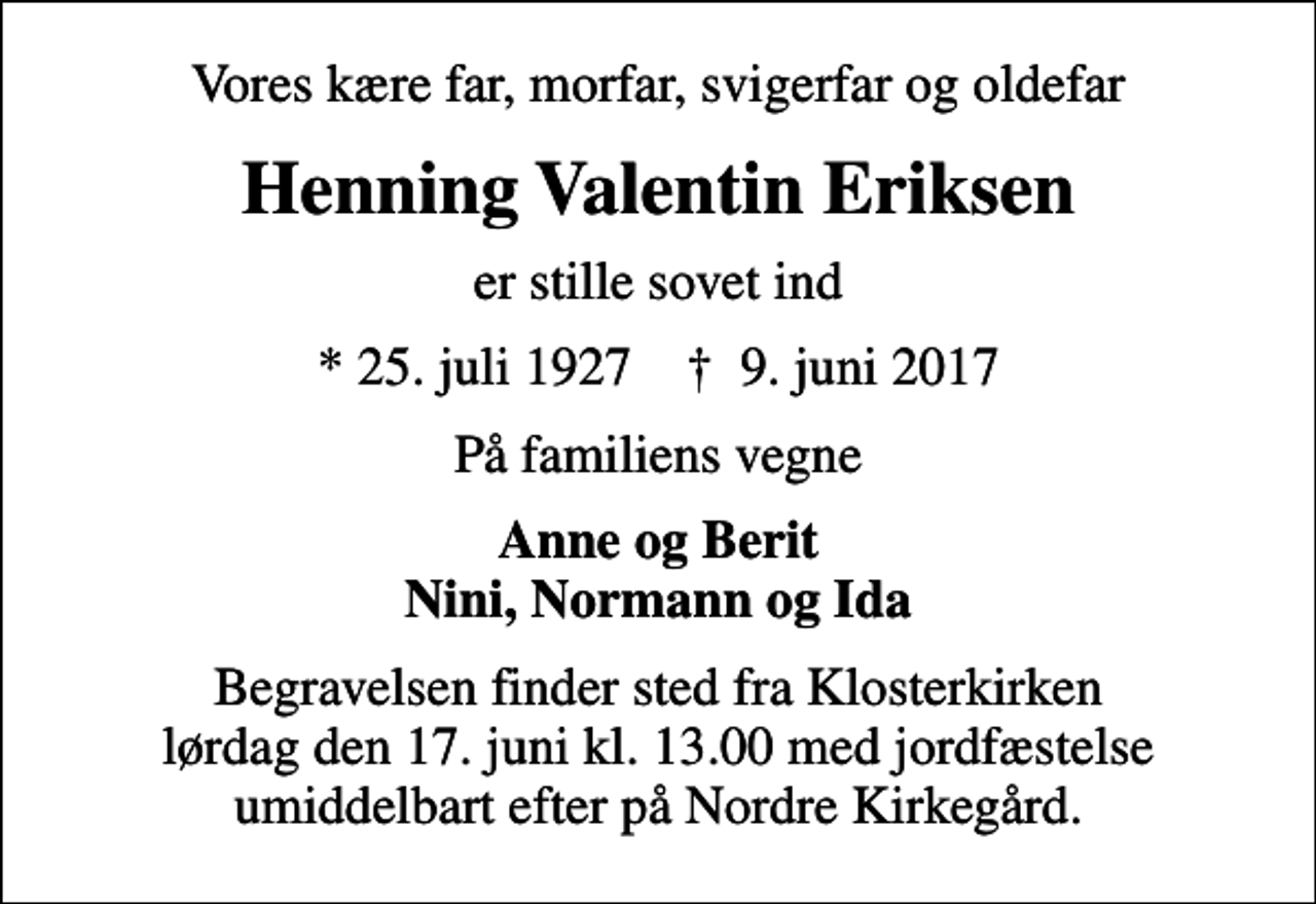 <p>Vores kære far, morfar, svigerfar og oldefar<br />Henning Valentin Eriksen<br />er stille sovet ind<br />* 25. juli 1927 ✝ 9. juni 2017<br />På familiens vegne<br />Anne og Berit Nini, Normann og Ida<br />Begravelsen finder sted fra Klosterkirken lørdag den 17. juni kl. 13.00 med jordfæstelse umiddelbart efter på Nordre Kirkegård.</p>
