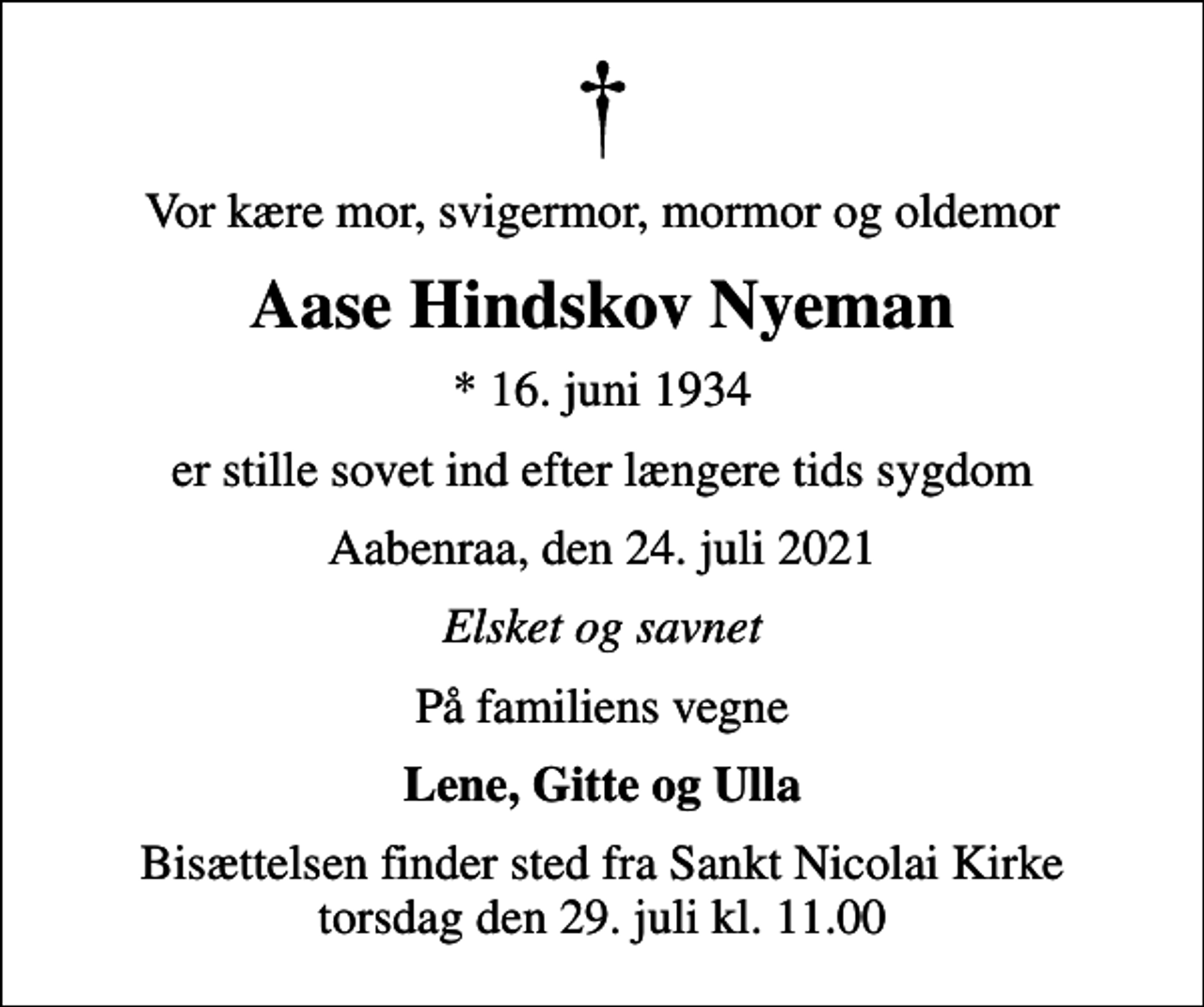 <p>Vor kære mor, svigermor, mormor og oldemor<br />Aase Hindskov Nyeman<br />* 16. juni 1934<br />er stille sovet ind efter længere tids sygdom<br />Aabenraa, den 24. juli 2021<br />Elsket og savnet<br />På familiens vegne<br />Lene, Gitte og Ulla<br />Bisættelsen finder sted fra Sankt Nicolai Kirke torsdag den 29. juli kl. 11.00</p>