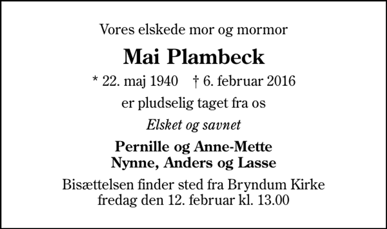 <p>Vores elskede mor og mormor<br />Mai Plambeck<br />* 22. maj 1940 ✝ 6. februar 2016<br />er pludselig taget fra os<br />Elsket og savnet<br />Pernille og Anne-Mette Nynne, Anders og Lasse<br />Bisættelsen finder sted fra Bryndum Kirke fredag den 12. februar kl. 13.00</p>