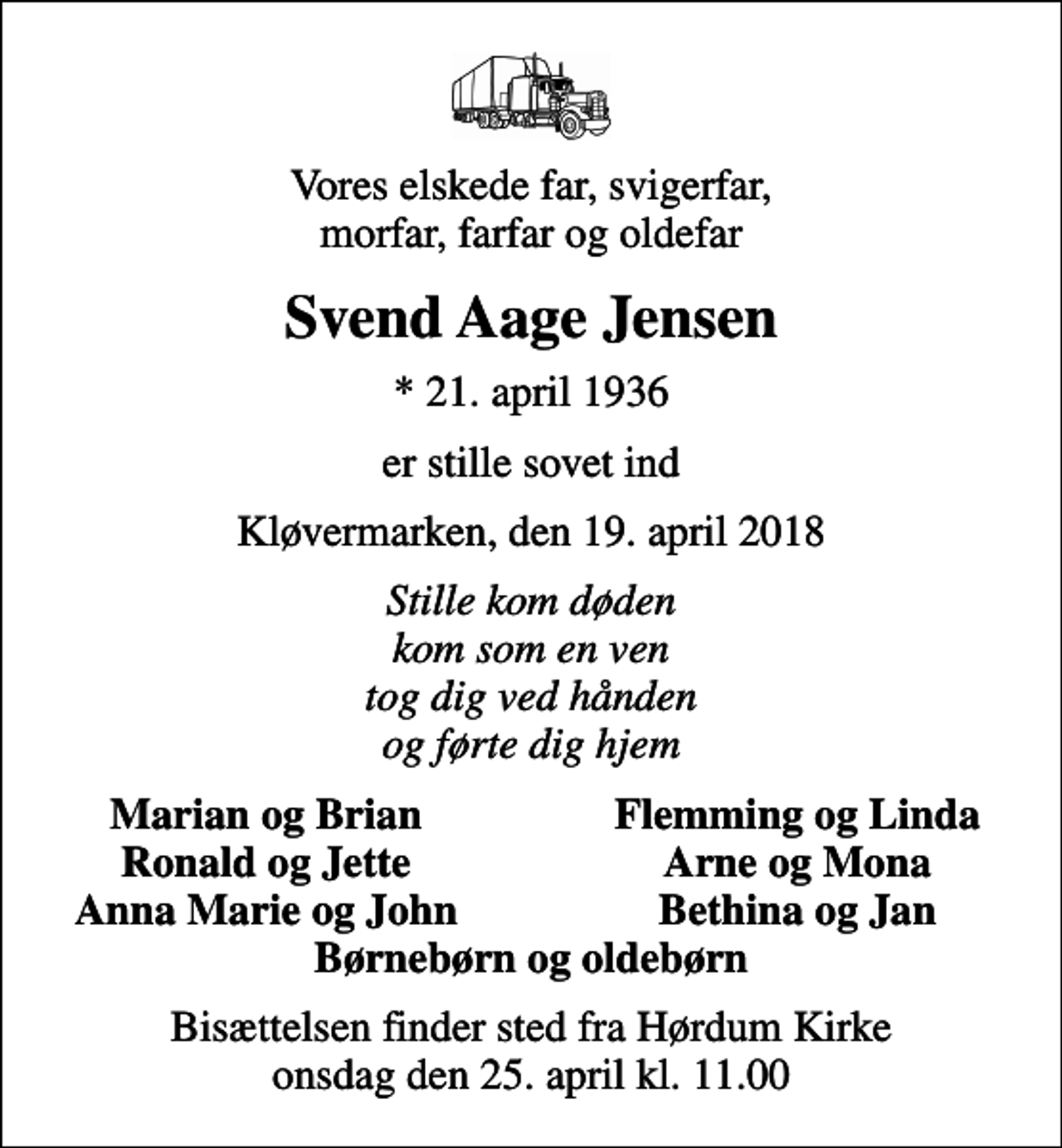 <p>Vores elskede far, svigerfar, morfar, farfar og oldefar<br />Svend Aage Jensen<br />* 21. april 1936<br />er stille sovet ind<br />Kløvermarken, den 19. april 2018<br />Stille kom døden kom som en ven tog dig ved hånden og førte dig hjem<br />Marian og Brian<br />Flemming og Linda<br />Ronald og Jette<br />Arne og Mona<br />Anna Marie og John<br />Bethina og Jan<br />Bisættelsen finder sted fra Hørdum Kirke onsdag den 25. april kl. 11.00</p>