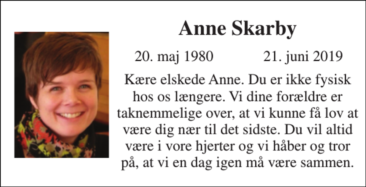 <p>Anne Skarby<br />20. maj 1980<br />21. juni 2019<br />Kære elskede Anne. Du er ikke fysisk hos os længere. Vi dine forældre er taknemmelige over, at vi kunne få lov at være dig nær til det sidste. Du vil altid være i vore hjerter og vi håber og tror på, at vi en dag igen må være sammen.</p>