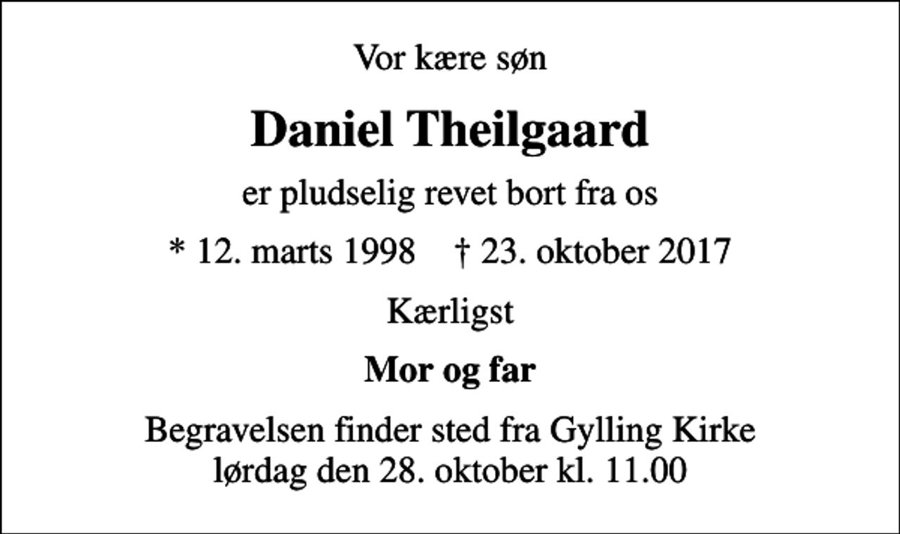 <p>Vor kære søn<br />Daniel Theilgaard<br />er pludselig revet bort fra os<br />* 12. marts 1998 ✝ 23. oktober 2017<br />Kærligst<br />Mor og far<br />Begravelsen finder sted fra Gylling Kirke lørdag den 28. oktober kl. 11.00</p>