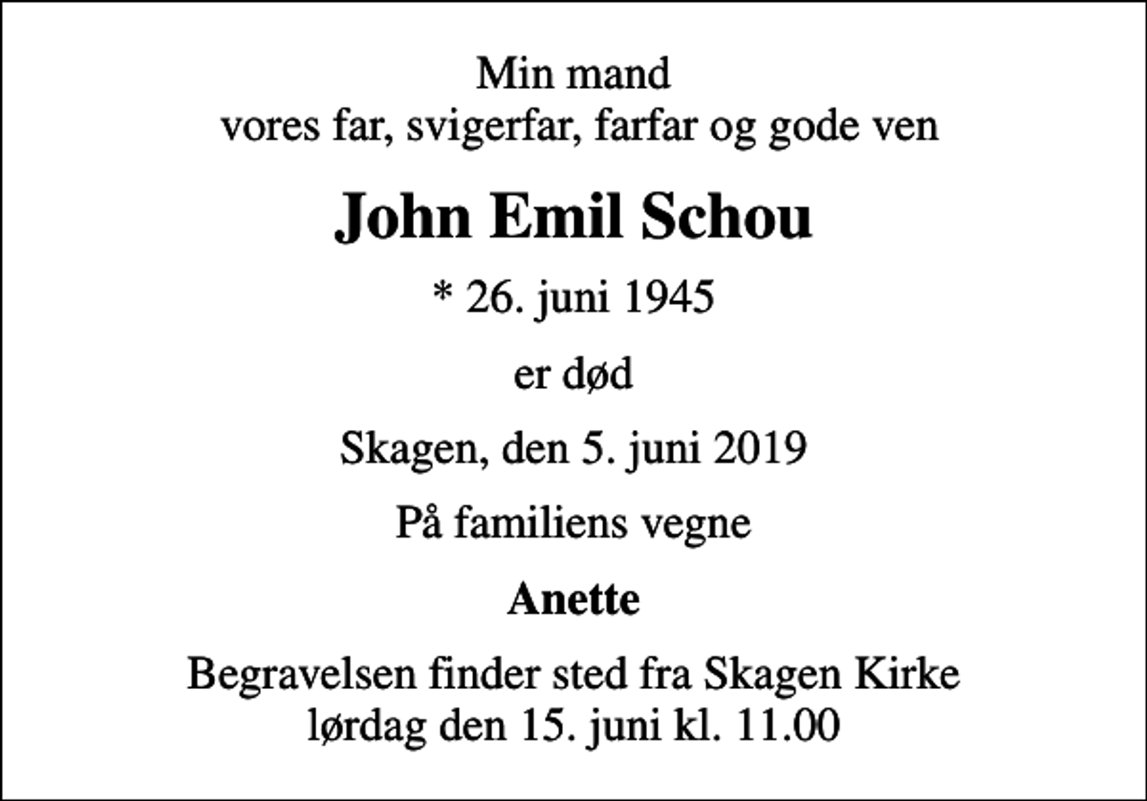 <p>Min mand vores far, svigerfar, farfar og gode ven<br />John Emil Schou<br />* 26. juni 1945<br />er død<br />Skagen, den 5. juni 2019<br />På familiens vegne<br />Anette<br />Begravelsen finder sted fra Skagen Kirke lørdag den 15. juni kl. 11.00</p>