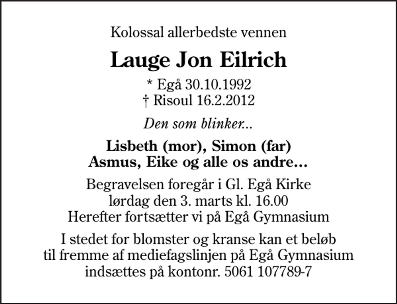 <p>Kolossal allerbedste vennen<br />Lauge Jon Eilrich<br />* Egå 30.10.1992<br />✝ Risoul 16.2.2012<br />Den som blinker...<br />Lisbeth (mor), Simon (far) Asmus, Eike og alle os andre<br />Begravelsen foregår i Gl. Egå Kirke lørdag den 3. marts kl. 16.00 Herefter fortsætter vi på Egå Gymnasium<br />I stedet for blomster og kranse kan et beløb til fremme af mediefagslinjen på Egå Gymnasium indsættes på kontonr. 5061 107789-7</p>