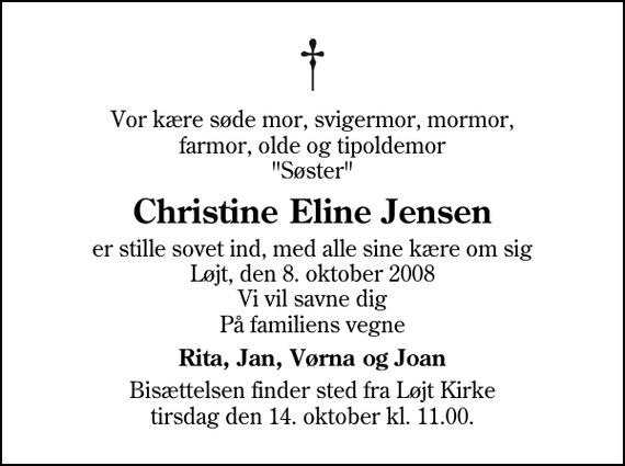 <p>Vor kære søde mor, svigermor, mormor, farmor, olde og tipoldemor &quot;Søster&quot;<br />Christine Eline Jensen<br />er stille sovet ind, med alle sine kære om sig Løjt, den 8. oktober 2008 Vi vil savne dig På familiens vegne<br />Rita, Jan, Vørna og Joan<br />Bisættelsen finder sted fra Løjt Kirke tirsdag den 14. oktober kl. 11.00</p>