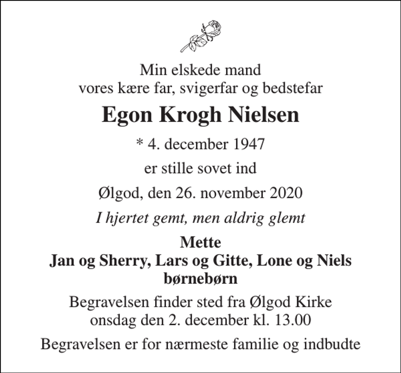 <p>Min elskede mand vores kære far, svigerfar og bedstefar<br />Egon Krogh Nielsen<br />* 4. december 1947<br />er stille sovet ind<br />Ølgod, den 26. november 2020<br />I hjertet gemt, men aldrig glemt<br />Mette Jan og Sherry, Lars og Gitte, Lone og Niels børnebørn<br />Begravelsen finder sted fra Ølgod Kirke onsdag den 2. december kl. 13.00<br />Begravelsen er for nærmeste familie og indbudte</p>