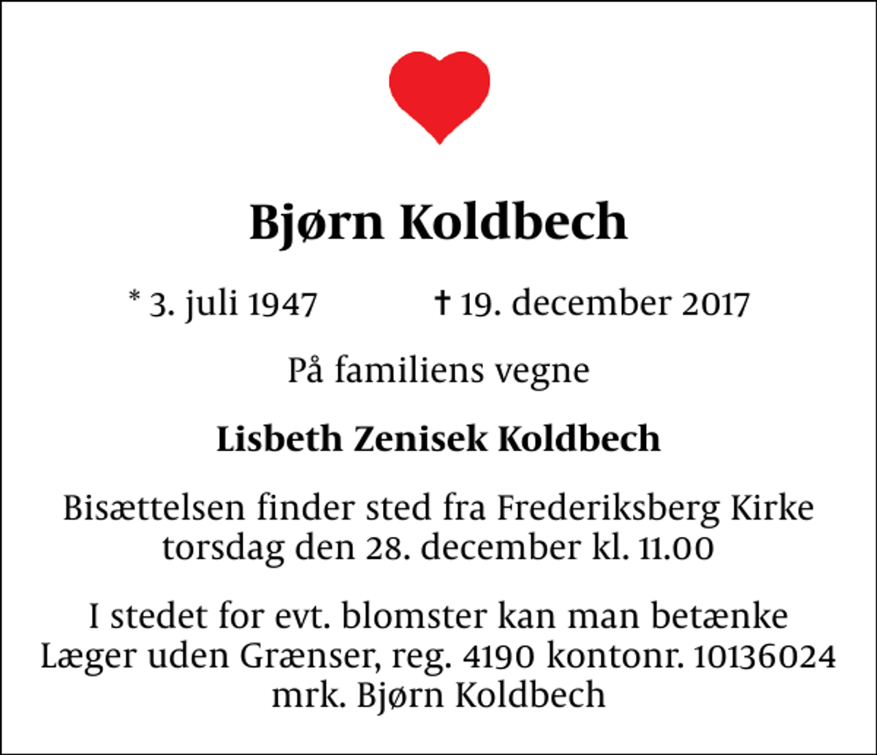 <p>Bjørn Koldbech<br />* 3. juli 1947 ✝ 19. december 2017<br />På familiens vegne<br />Lisbeth Zenisek Koldbech<br />Bisættelsen finder sted fra Frederiksberg Kirke torsdag den 28. december kl. 11.00<br />I stedet for evt. blomster kan man betænke<br />Læger uden Grænser reg.4190kontonr.10136024mrk. Bjørn<br />Koldbech</p>