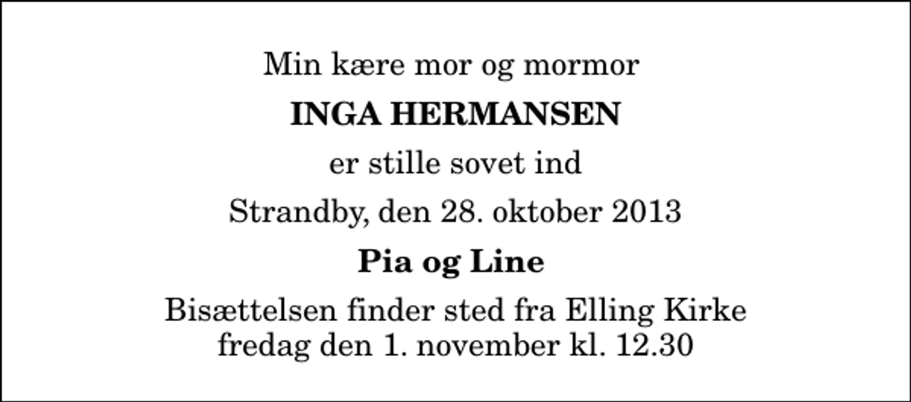 <p>Min kære mor og mormor<br />Inga Hermansen<br />er stille sovet ind<br />Strandby, den 28. oktober 2013<br />Pia og Line<br />Bisættelsen finder sted fra Elling Kirke fredag den 1. november kl. 12.30</p>