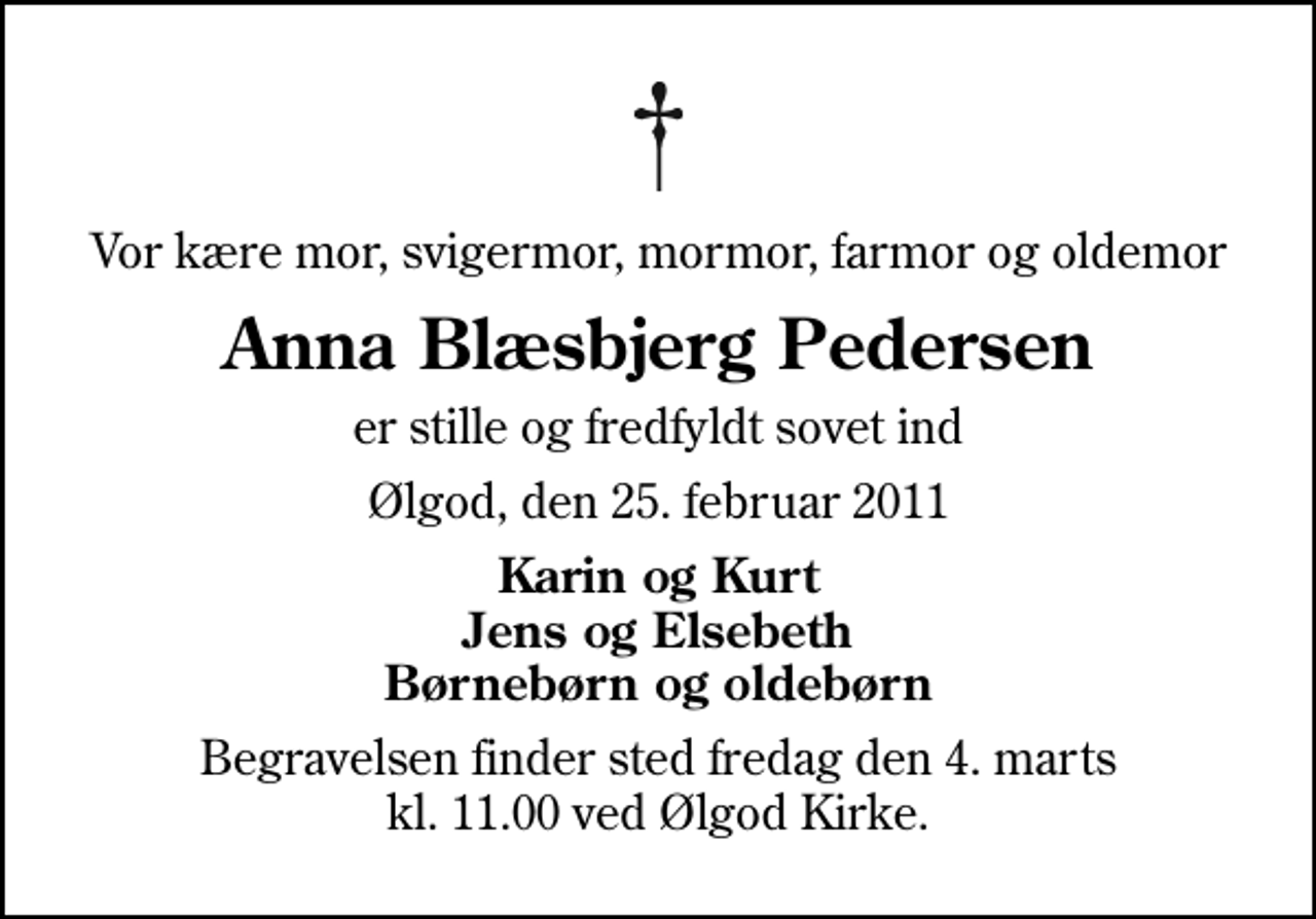 <p>Vor kære mor, svigermor, mormor, farmor og oldemor<br />Anna Blæsbjerg Pedersen<br />er stille og fredfyldt sovet ind<br />Ølgod, den 25. februar 2011<br />Karin og Kurt Jens og Elsebeth Børnebørn og oldebørn<br />Begravelsen finder sted fredag den 4. marts kl. 11.00 ved Ølgod Kirke.</p>