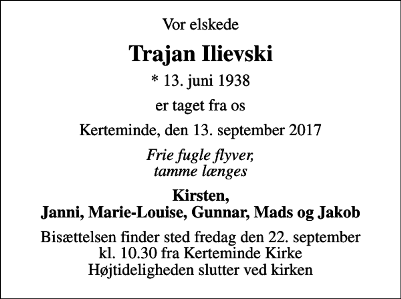 <p>Vor elskede<br />Trajan Ilievski<br />* 13. juni 1938<br />er taget fra os<br />Kerteminde, den 13. september 2017<br />Frie fugle flyver, tamme længes<br />Kirsten, Janni, Marie-Louise, Gunnar, Mads og Jakob<br />Bisættelsen finder sted fredag den 22. september kl. 10.30 fra Kerteminde Kirke Højtideligheden slutter ved kirken</p>