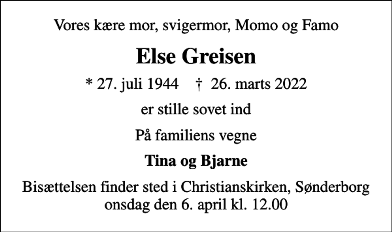 <p>Vores kære mor, svigermor, Momo og Famo<br />Else Greisen<br />* 27. juli 1944 ✝ 26. marts 2022<br />er stille sovet ind<br />På familiens vegne<br />Tina og Bjarne<br />Bisættelsen finder sted i Christianskirken, Sønderborg onsdag den 6. april kl. 12.00</p>