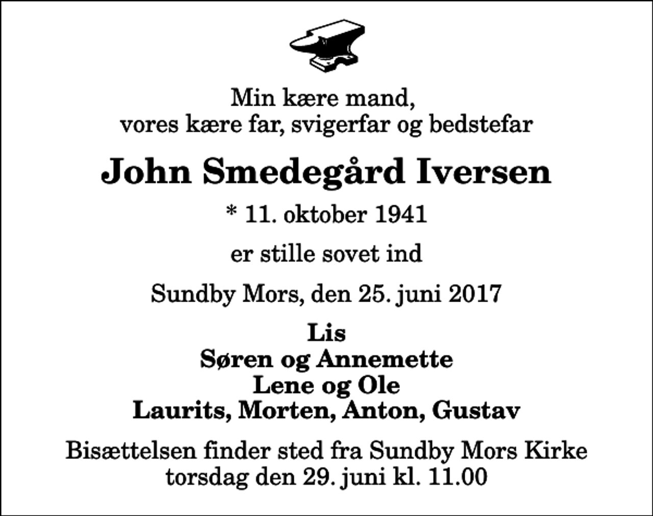 <p>Min kære mand, vores kære far, svigerfar og bedstefar<br />John Smedegård Iversen<br />* 11. oktober 1941<br />er stille sovet ind<br />Sundby Mors, den 25. juni 2017<br />Lis Søren og Annemette Lene og Ole Laurits, Morten, Anton, Gustav<br />Bisættelsen finder sted fra Sundby Mors Kirke torsdag den 29. juni kl. 11.00</p>