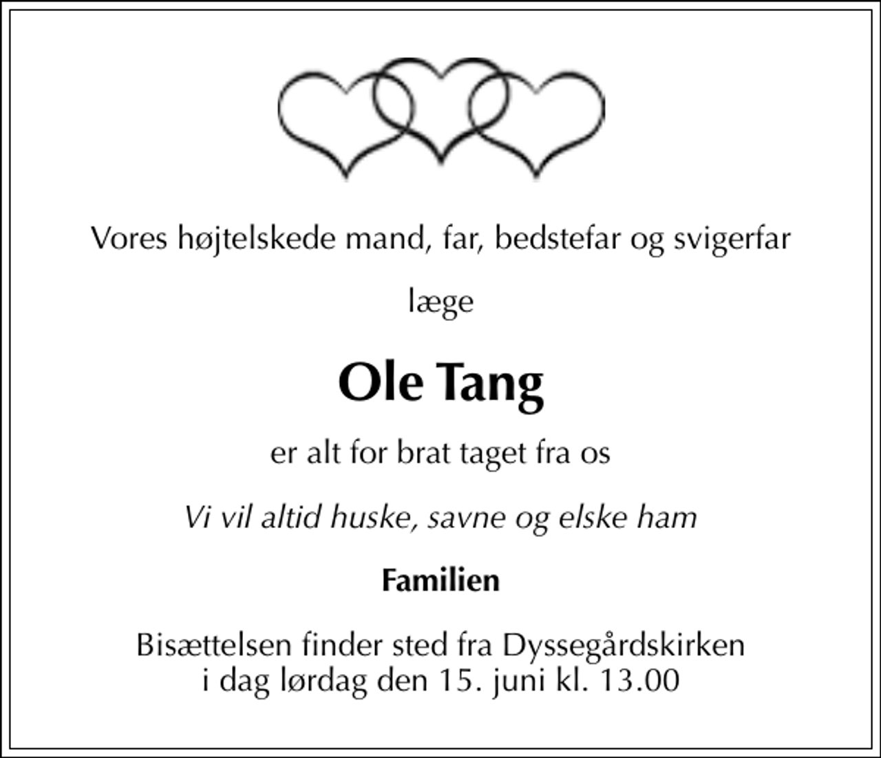 <p>Vores højtelskede mand, far, bedstefar og svigerfar<br />læge<br />Ole Tang<br />er alt for brat taget fra os<br />Vi vil altid huske, savne og elske ham<br />Familien<br />Bisættelsen finder sted fra Dyssegårdskirken i dag lørdag den 15. juni kl. 13.00</p>