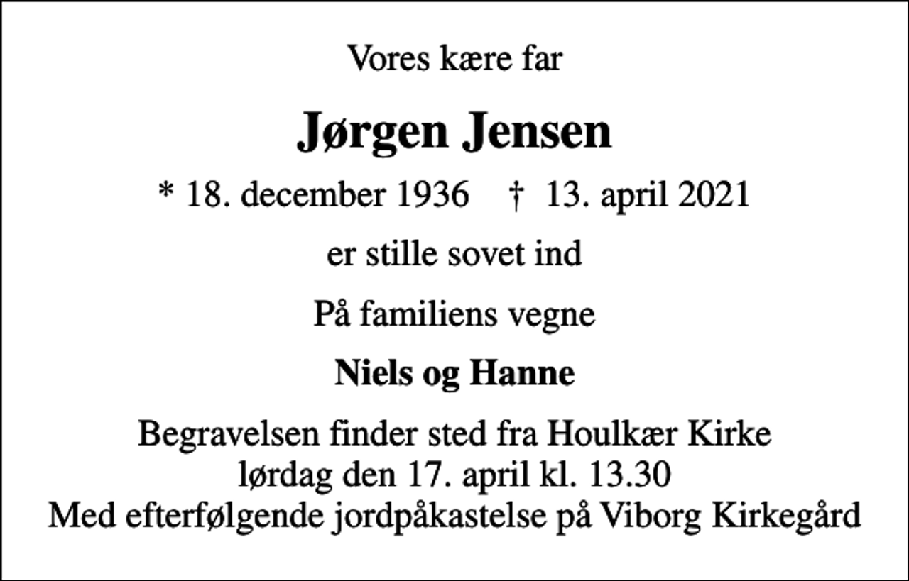 <p>Vores kære far<br />Jørgen Jensen<br />* 18. december 1936 ✝ 13. april 2021<br />er stille sovet ind<br />På familiens vegne<br />Niels og Hanne<br />Begravelsen finder sted fra Houlkær Kirke lørdag den 17. april kl. 13.30 Med efterfølgende jordpåkastelse på Viborg Kirkegård</p>
