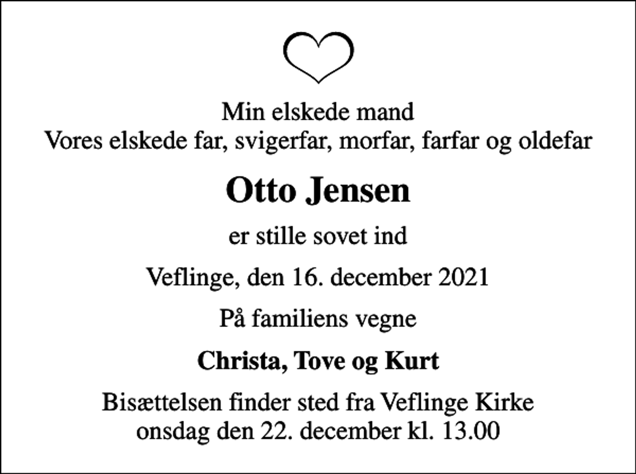 <p>Min elskede mand Vores elskede far, svigerfar, morfar, farfar og oldefar<br />Otto Jensen<br />er stille sovet ind<br />Veflinge, den 16. december 2021<br />På familiens vegne<br />Christa, Tove og Kurt<br />Bisættelsen finder sted fra Veflinge Kirke onsdag den 22. december kl. 13.00</p>