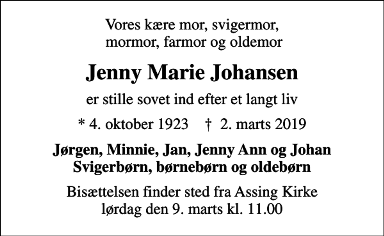 <p>Vores kære mor, svigermor, mormor, farmor og oldemor<br />Jenny Marie Johansen<br />er stille sovet ind efter et langt liv<br />* 4. oktober 1923 ✝ 2. marts 2019<br />Jørgen, Minnie, Jan, Jenny Ann og Johan Svigerbørn, børnebørn og oldebørn<br />Bisættelsen finder sted fra Assing Kirke lørdag den 9. marts kl. 11.00</p>