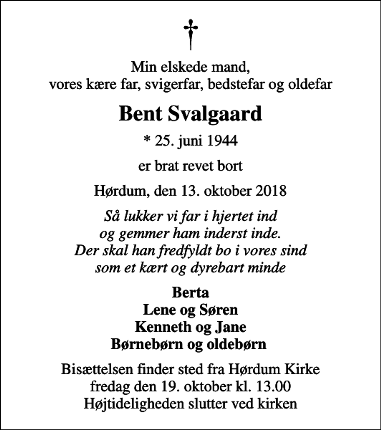 <p>Min elskede mand, vores kære far, svigerfar, bedstefar og oldefar<br />Bent Svalgaard<br />* 25. juni 1944<br />er brat revet bort<br />Hørdum, den 13. oktober 2018<br />Så lukker vi far i hjertet ind og gemmer ham inderst inde. Der skal han fredfyldt bo i vores sind som et kært og dyrebart minde<br />Berta Lene og Søren Kenneth og Jane Børnebørn og oldebørn<br />Bisættelsen finder sted fra Hørdum Kirke fredag den 19. oktober kl. 13.00 Højtideligheden slutter ved kirken</p>