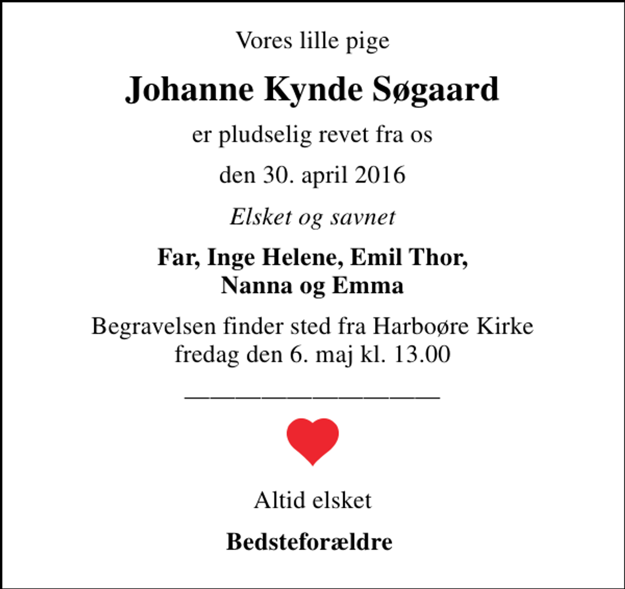 <p>Vores lille pige<br />Johanne Kynde Søgaard<br />er pludselig revet fra os<br />den 30. april 2016<br />Elsket og savnet<br />Far, Inge Helene, Emil Thor, Nanna og Emma<br />Begravelsen finder sted fra Harboøre Kirke fredag den 6. maj kl. 13.00<br />Altid elsket<br />Bedsteforældre</p>