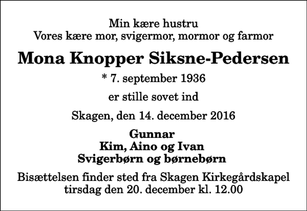 <p>Min kære hustru Vores kære mor, svigermor, mormor og farmor<br />Mona Knopper Siksne-Pedersen<br />* 7. september 1936<br />er stille sovet ind<br />Skagen, den 14. december 2016<br />Gunnar Kim, Aino og Ivan Svigerbørn og børnebørn<br />Bisættelsen finder sted fra Skagen Kirkegårdskapel tirsdag den 20. december kl. 12.00</p>