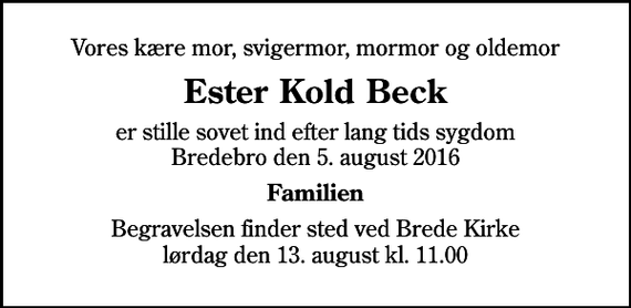 <p>Vores kære mor, svigermor, mormor og oldemor<br />Ester Kold Beck<br />er stille sovet ind efter lang tids sygdom Bredebro den 5. august 2016<br />Familien<br />Begravelsen finder sted ved Brede Kirke lørdag den 13. august kl. 11.00</p>