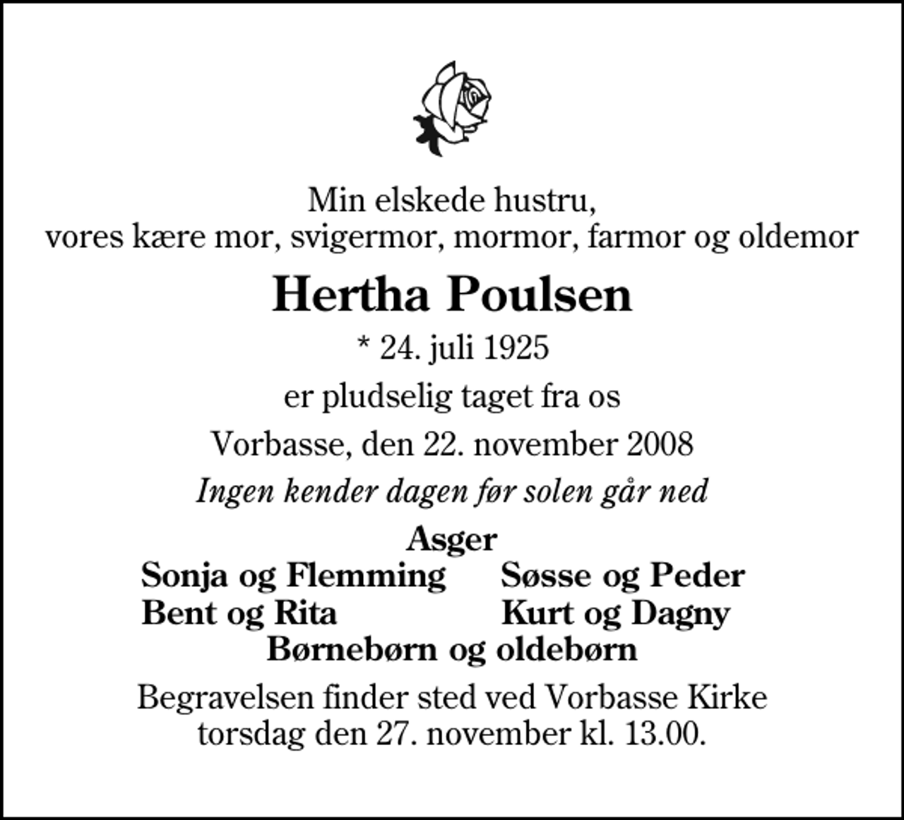 <p>Min elskede hustru, vores kære mor, svigermor, mormor, farmor og oldemor<br />Hertha Poulsen<br />* 24. juli 1925<br />er pludselig taget fra os<br />Vorbasse, den 22. november 2008<br />Ingen kender dagen før solen går ned<br />Asger<br />Sonja og Flemming<br />Søsse og Peder<br />Bent og Rita<br />Kurt og Dagny<br />Begravelsen finder sted ved Vorbasse Kirke torsdag den 27. november kl. 13.00</p>