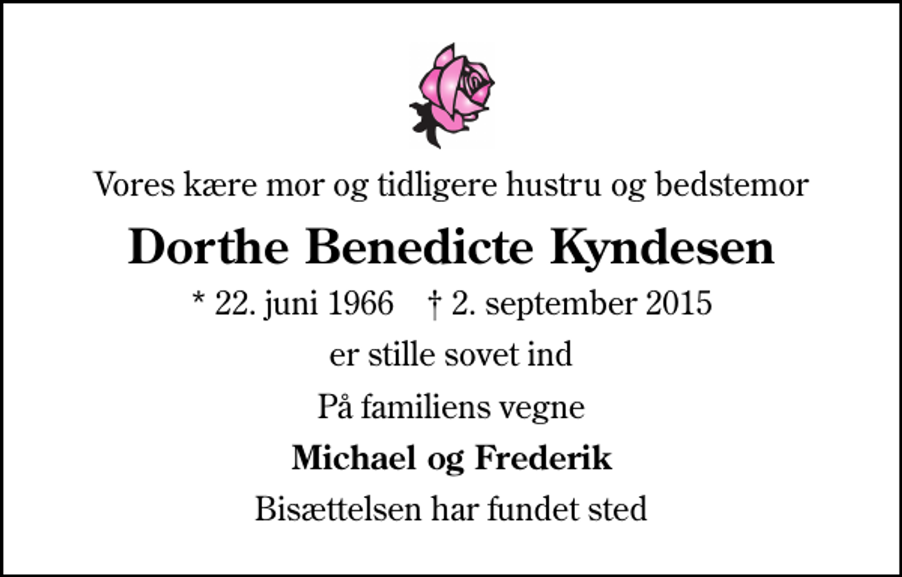 <p>Vores kære mor og tidligere hustru og bedstemor<br />Dorthe Benedicte Kyndesen<br />* 22. juni 1966 ✝ 2. september 2015<br />er stille sovet ind<br />På familiens vegne<br />Michael og Frederik<br />Bisættelsen har fundet sted</p>