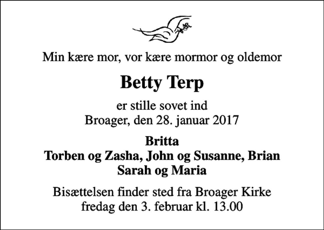 <p>Min kære mor, vor kære mormor og oldemor<br />Betty Terp<br />er stille sovet ind Broager, den 28. januar 2017<br />Britta Torben og Zasha, John og Susanne, Brian Sarah og Maria<br />Bisættelsen finder sted fra Broager Kirke fredag den 3. februar kl. 13.00</p>
