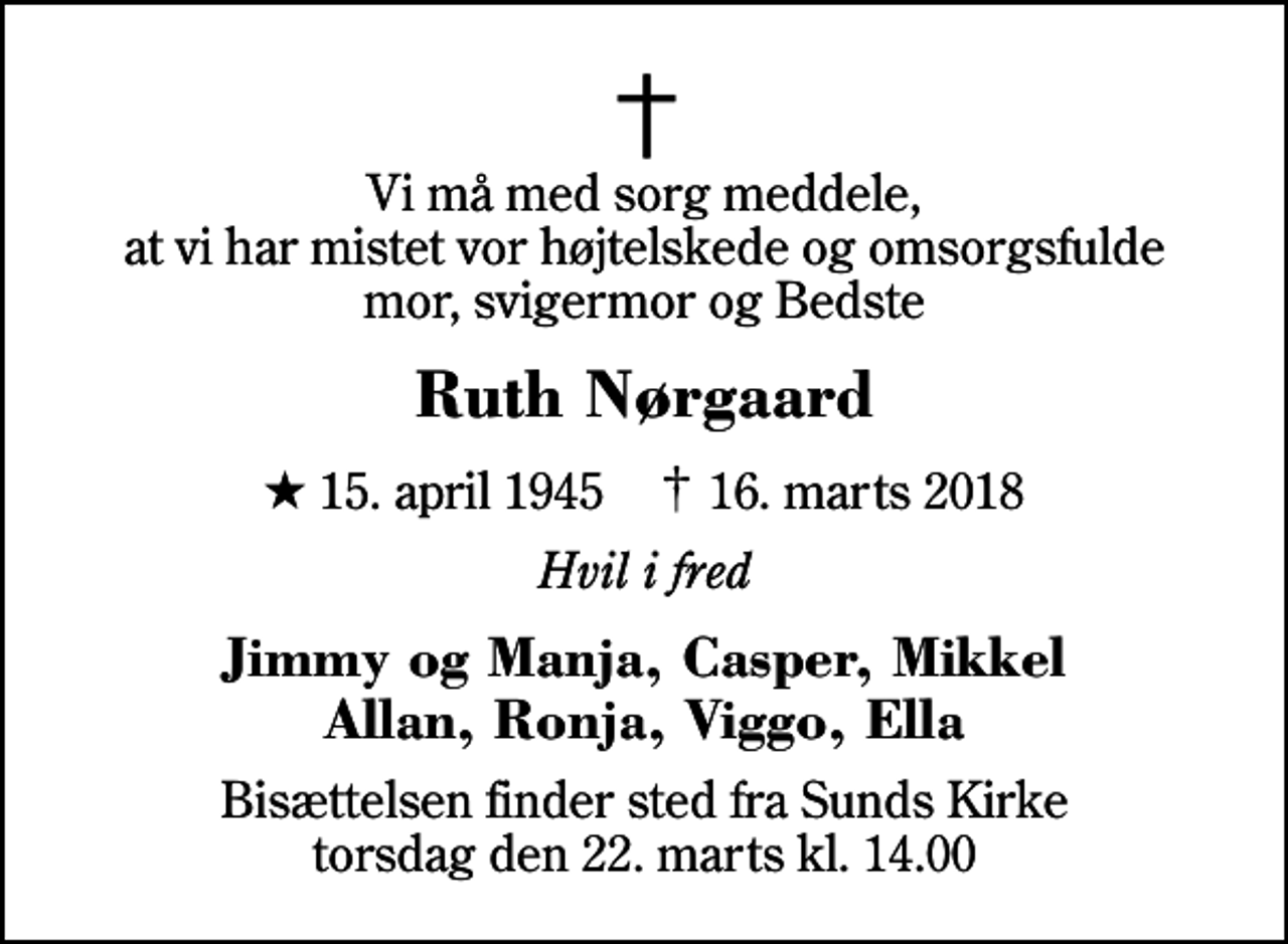 <p>Vi må med sorg meddele, at vi har mistet vor højtelskede og omsorgsfulde mor, svigermor og Bedste<br />Ruth Nørgaard<br />* 15. april 1945 ✝ 16. marts 2018<br />Hvil i fred<br />Jimmy og Manja, Casper, Mikkel Allan, Ronja, Viggo, Ella<br />Bisættelsen finder sted fra Sunds Kirke torsdag den 22. marts kl. 14.00</p>