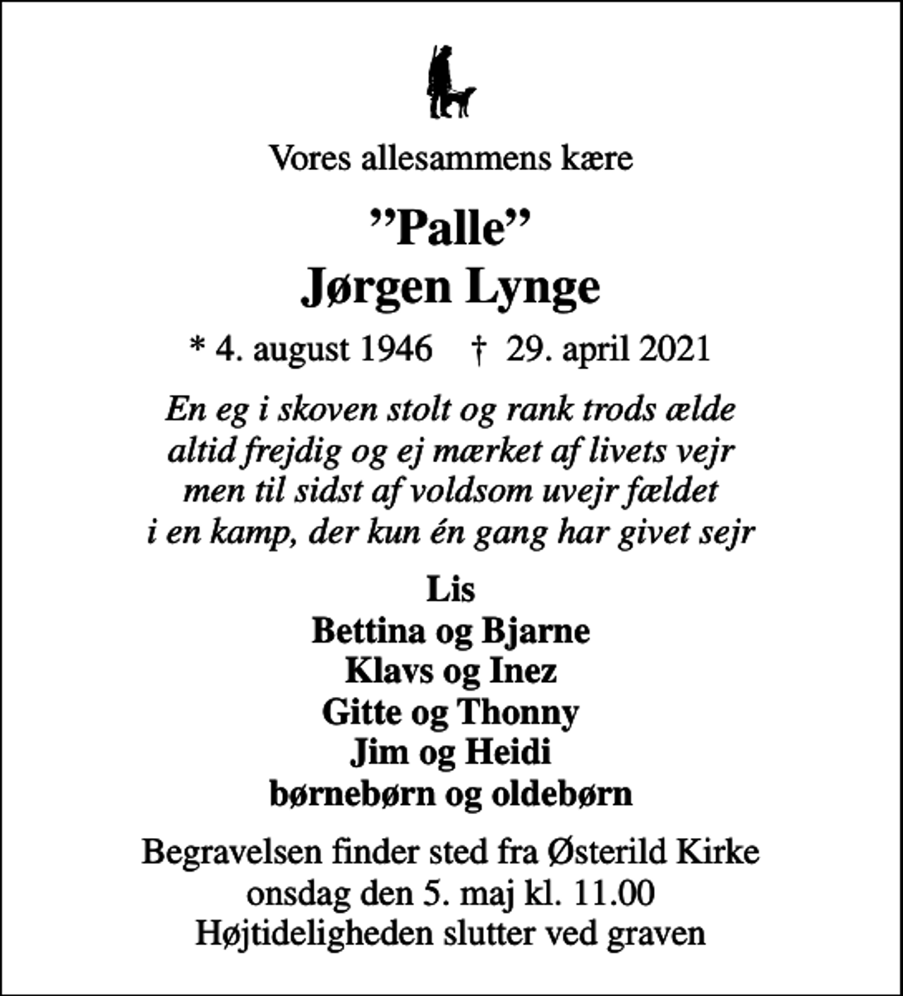 <p>Vores allesammens kære<br />Palle Jørgen Lynge<br />* 4. august 1946 ✝ 29. april 2021<br />En eg i skoven stolt og rank trods ælde altid frejdig og ej mærket af livets vejr men til sidst af voldsom uvejr fældet i en kamp, der kun én gang har givet sejr<br />Lis Bettina og Bjarne Klavs og Inez Gitte og Thonny Jim og Heidi børnebørn og oldebørn<br />Begravelsen finder sted fra Østerild Kirke onsdag den 5. maj kl. 11.00 Højtideligheden slutter ved graven</p>