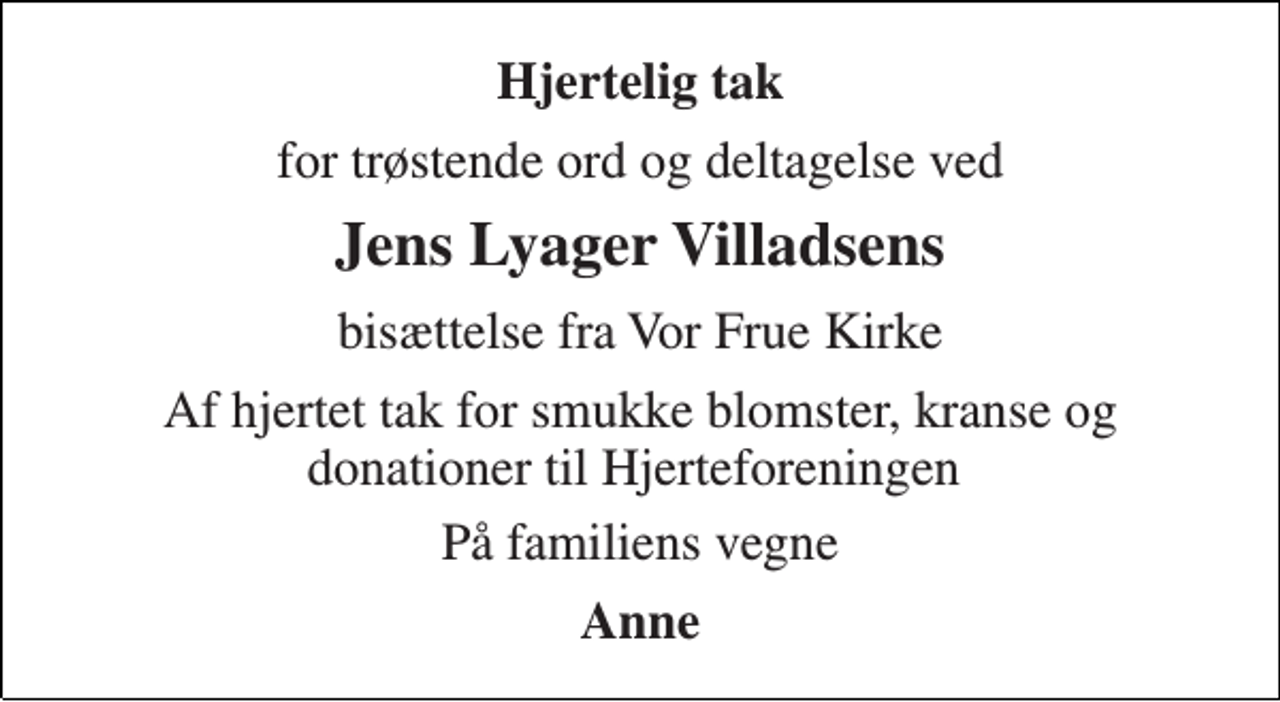 <p>Hjertelig tak<br />for trøstende ord og deltagelse ved<br />Jens Lyager Villadsens<br />bisættelse fra Vor Frue Kirke<br />Af hjertet tak for smukke blomster, kranse og donationer til Hjerteforeningen<br />På familiens vegne<br />Anne</p>
