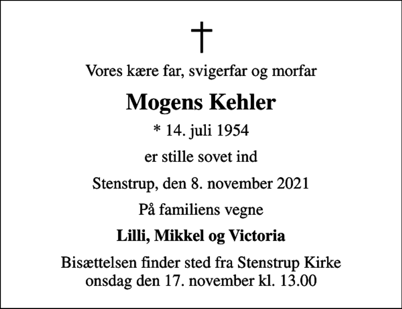 <p>Vores kære far, svigerfar og morfar<br />Mogens Kehler<br />* 14. juli 1954<br />er stille sovet ind<br />Stenstrup, den 8. november 2021<br />På familiens vegne<br />Lilli, Mikkel og Victoria<br />Bisættelsen finder sted fra Stenstrup Kirke onsdag den 17. november kl. 13.00</p>