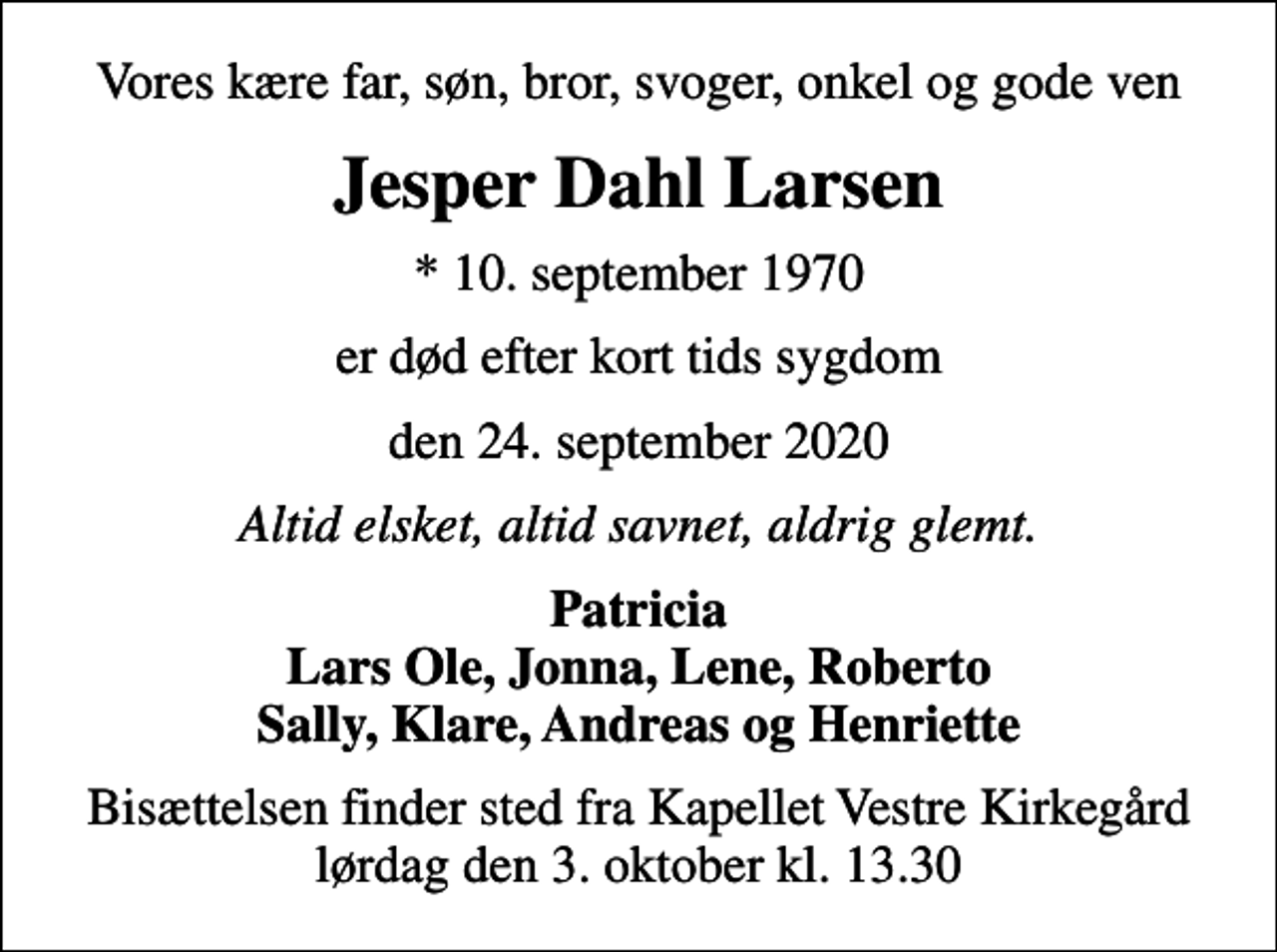 <p>Vores kære far, søn, bror, svoger, onkel og gode ven<br />Jesper Dahl Larsen<br />* 10. september 1970<br />er død efter kort tids sygdom<br />den 24. september 2020<br />Altid elsket, altid savnet, aldrig glemt.<br />Patricia Lars Ole, Jonna, Lene, Roberto Sally, Klare, Andreas og Henriette<br />Bisættelsen finder sted fra Kapellet Vestre Kirkegård lørdag den 3. oktober kl. 13.30</p>