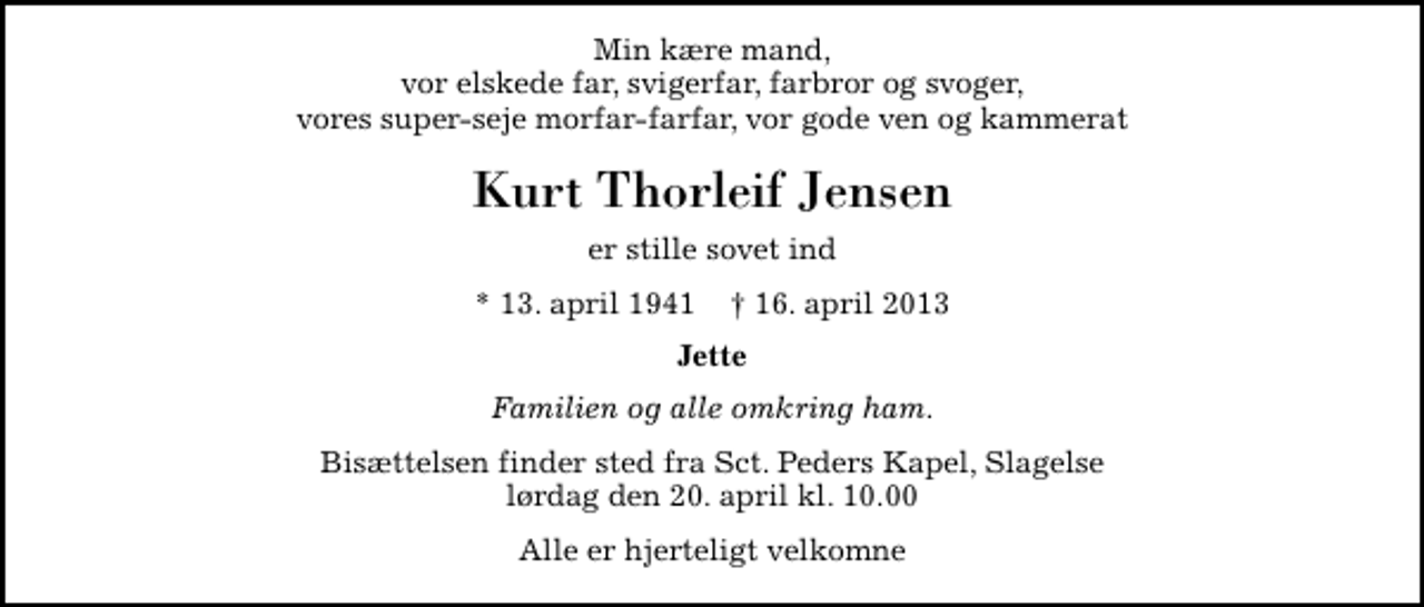 <p>Min kære mand, vor elskede far, svigerfar, farbror og svoger, vores super-seje morfar-farfar, vor gode ven og kammerat<br />Kurt Thorleif Jensen<br />er stille sovet ind<br />* 13. april 1941 ✝ 16. april 2013<br />Jette<br />Familien og alle omkring ham.<br />Bisættelsen finder sted fra Sankt Peders Kapel, Slagelse lørdag den 20. april kl. 10.00<br />Alle er hjerteligt velkomne</p>