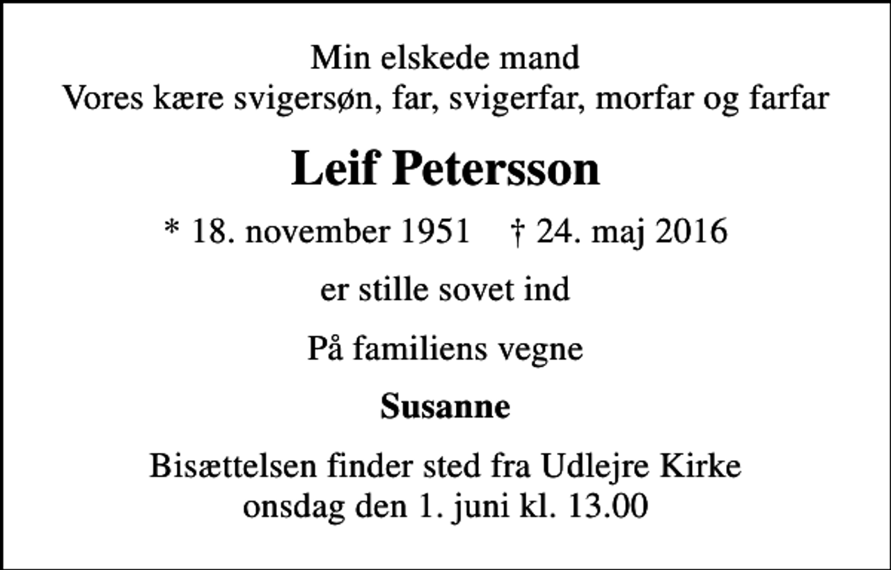 <p>Min elskede mand Vores kære svigersøn, far, svigerfar, morfar og farfar<br />Leif Petersson<br />* 18. november 1951 ✝ 24. maj 2016<br />er stille sovet ind<br />På familiens vegne<br />Susanne<br />Bisættelsen finder sted fra Udlejre Kirke onsdag den 1. juni kl. 13.00</p>