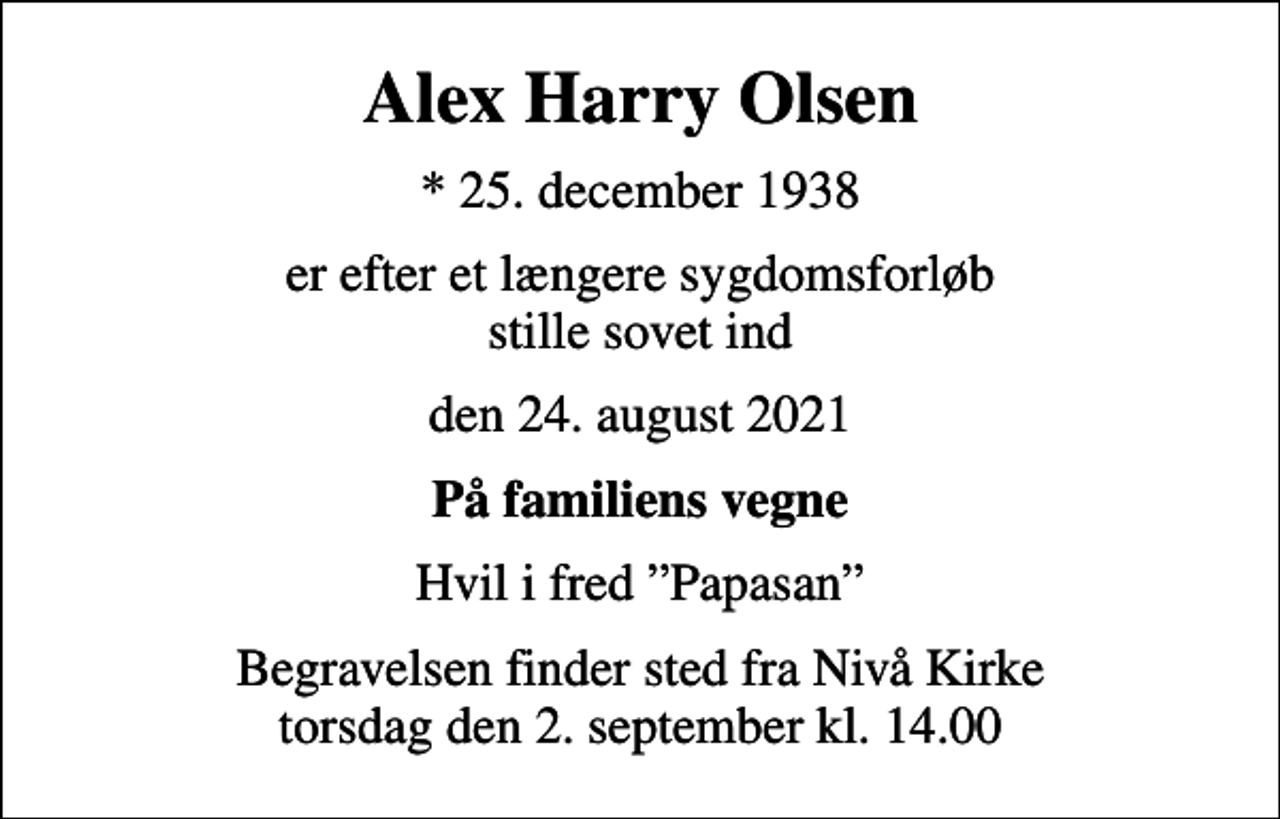 <p>Alex Harry Olsen<br />* 25. december 1938<br />er efter et længere sygdomsforløb stille sovet ind<br />den 24. august 2021<br />På familiens vegne<br />Hvil i fred Papasan<br />Begravelsen finder sted fra Nivå Kirke torsdag den 2. september kl. 14.00</p>