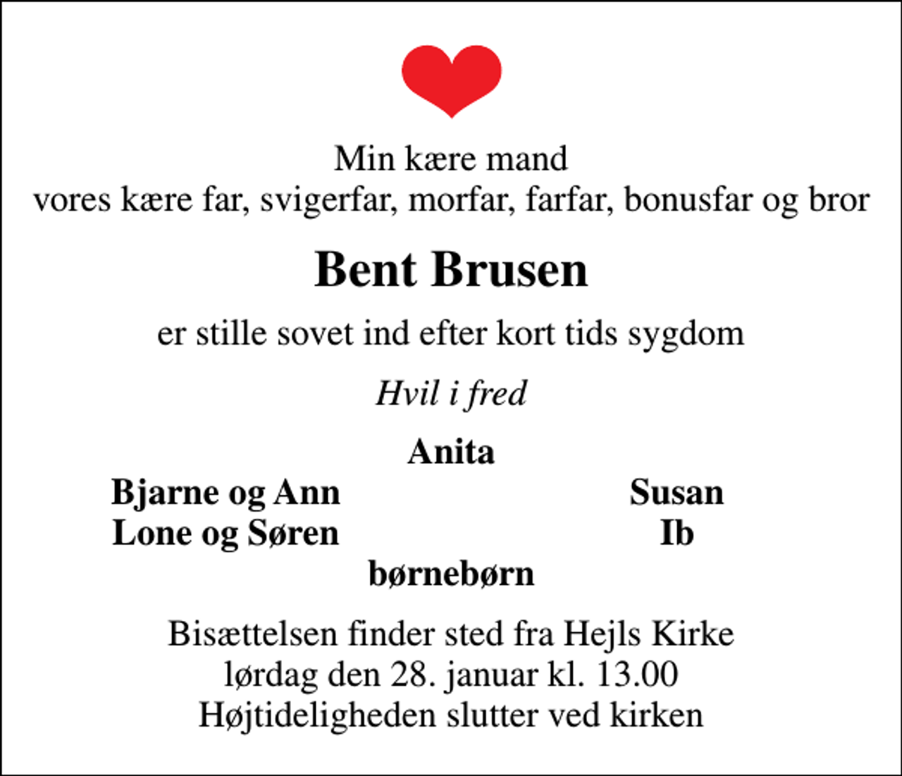 <p>Min kære mand vores kære far, svigerfar, morfar, farfar, bonusfar og bror<br />Bent Brusen<br />er stille sovet ind efter kort tids sygdom<br />Hvil i fred<br />Anita<br />Bjarne og Ann<br />Susan<br />Lone og Søren<br />Ib<br />Bisættelsen finder sted fra Hejls Kirke lørdag den 28. januar kl. 13.00 Højtideligheden slutter ved kirken</p>
