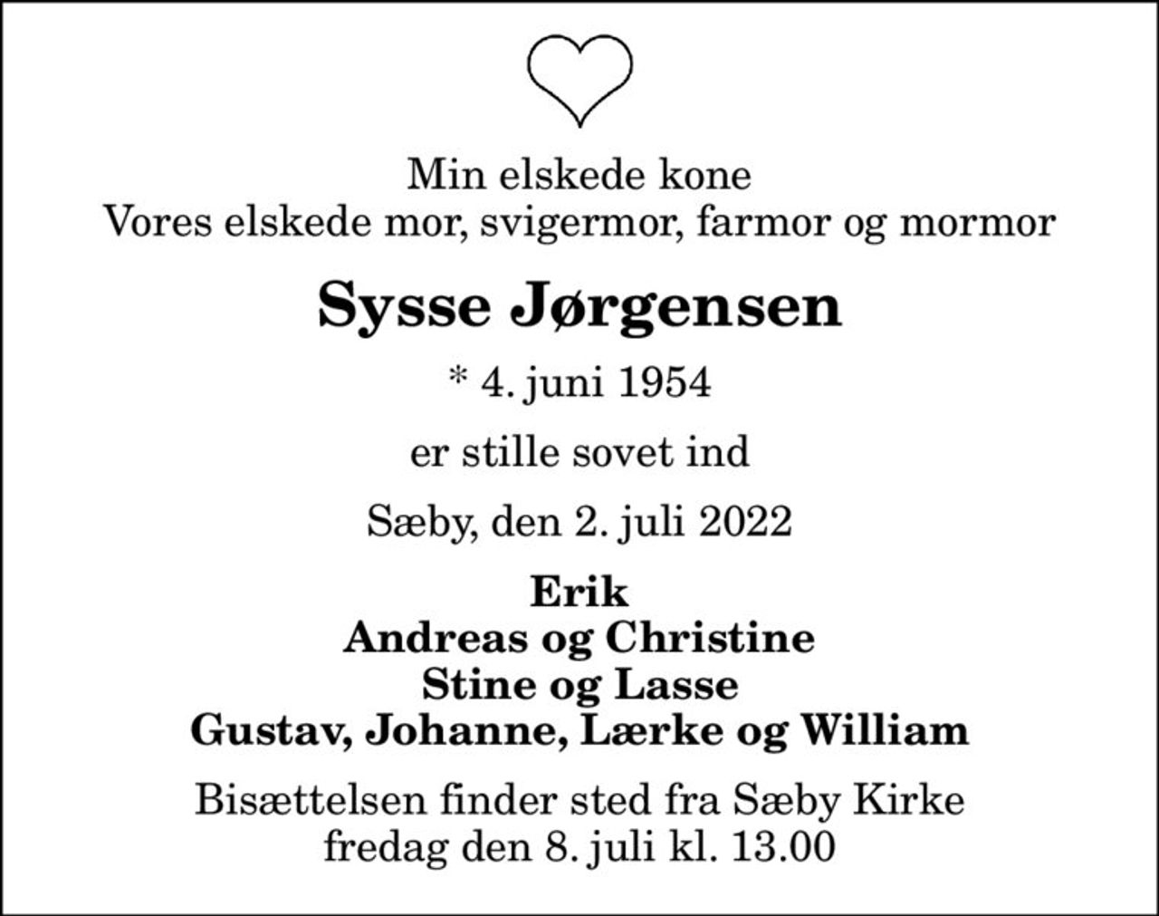 Min elskede kone Vores elskede mor, svigermor, farmor og mormor
Sysse Jørgensen
* 4. juni 1954
er stille sovet ind
Sæby, den 2. juli 2022
Erik Andreas og Christine Stine og Lasse Gustav, Johanne, Lærke og William
Bisættelsen finder sted fra Sæby Kirke  fredag den 8. juli kl. 13.00