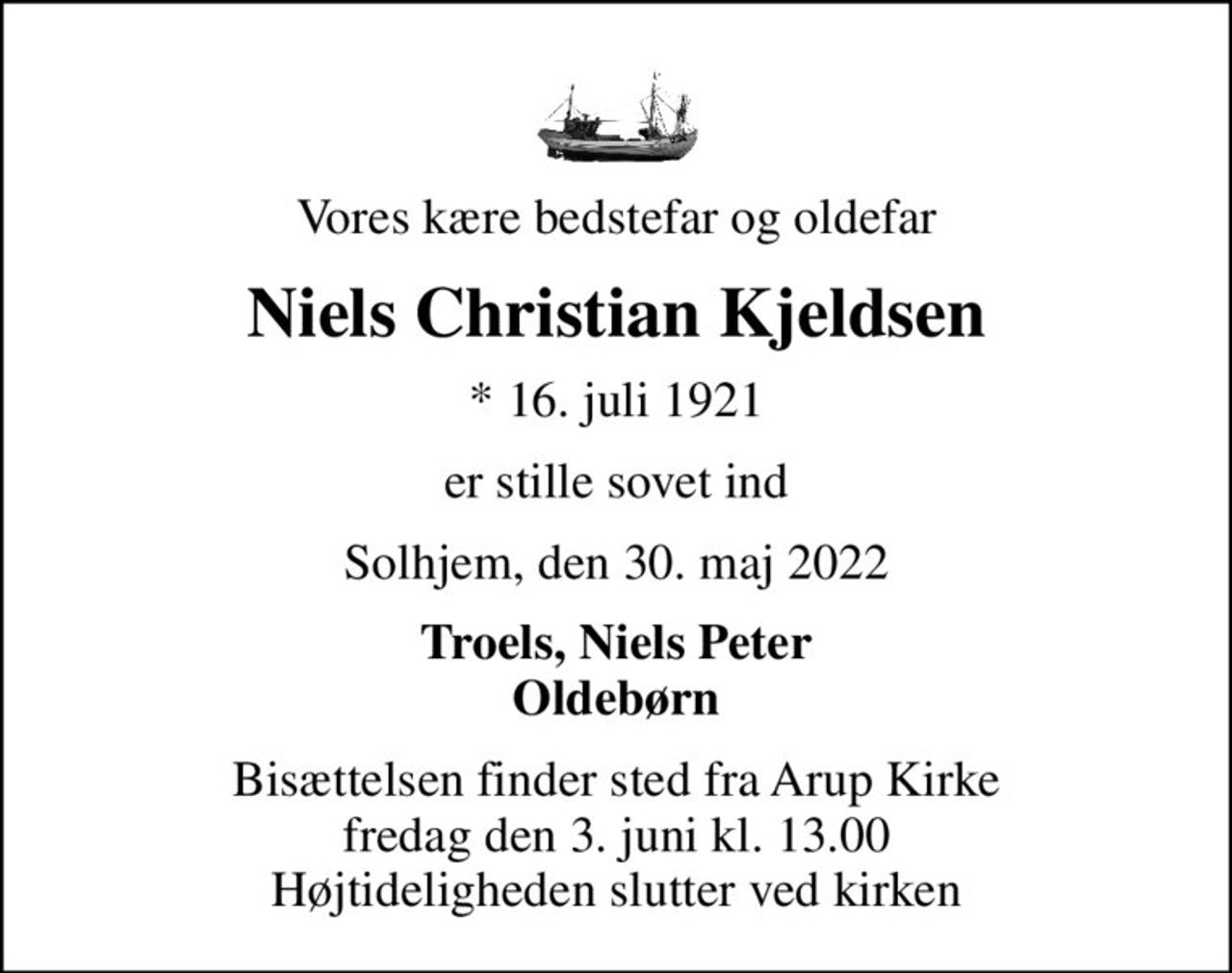 Vores kære bedstefar og oldefar
Niels Christian Kjeldsen
* 16. juli 1921
er stille sovet ind
Solhjem, den 30. maj 2022
Troels, Niels Peter Oldebørn
Bisættelsen finder sted fra Arup Kirke  fredag den 3. juni kl. 13.00  Højtideligheden slutter ved kirken