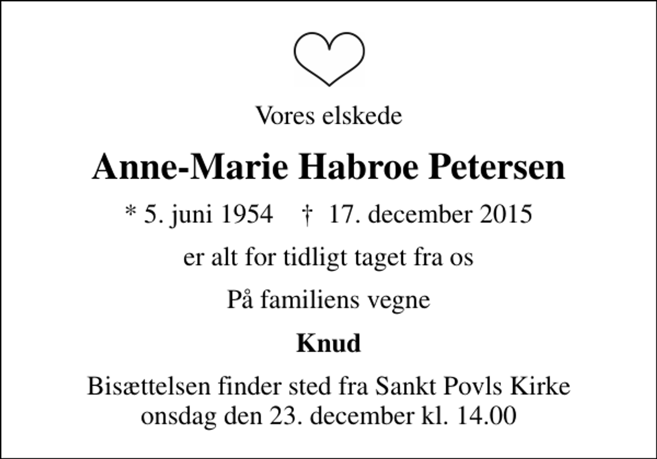 <p>Vores elskede<br />Anne-Marie Habroe Petersen<br />* 5. juni 1954 ✝ 17. december 2015<br />er alt for tidligt taget fra os<br />På familiens vegne<br />Knud<br />Bisættelsen finder sted fra Sankt Povls Kirke onsdag den 23. december kl. 14.00</p>