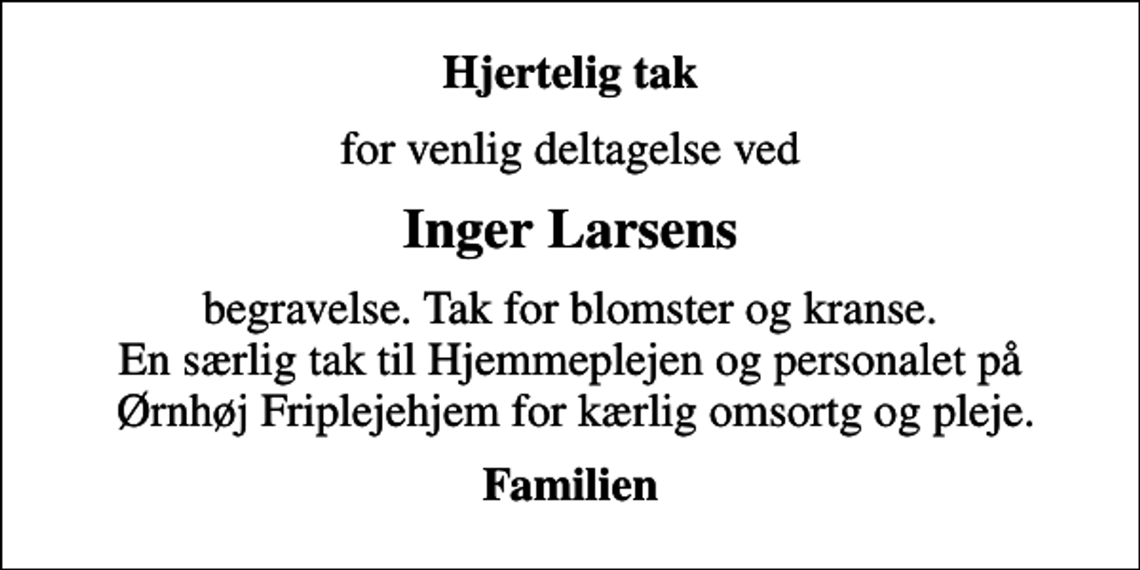 <p>Hjertelig tak<br />for venlig deltagelse ved<br />Inger Larsens<br />begravelse. Tak for blomster og kranse. En særlig tak til Hjemmeplejen og personalet på Ørnhøj Friplejehjem for kærlig omsortg og pleje.<br />Familien</p>