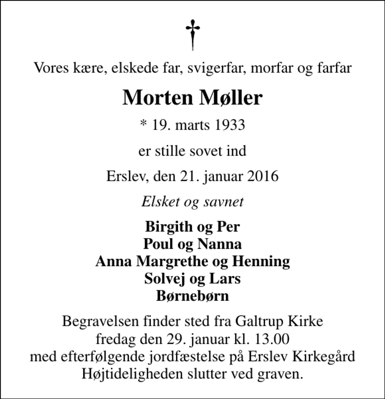 <p>Vores kære, elskede far, svigerfar, morfar og farfar<br />Morten Møller<br />* 19. marts 1933<br />er stille sovet ind<br />Erslev, den 21. januar 2016<br />Elsket og savnet<br />Birgith og Per Poul og Nanna Anna Margrethe og Henning Solvej og Lars Børnebørn<br />Begravelsen finder sted fra Galtrup Kirke fredag den 29. januar kl. 13.00 med efterfølgende jordfæstelse på Erslev Kirkegård Højtideligheden slutter ved graven.</p>