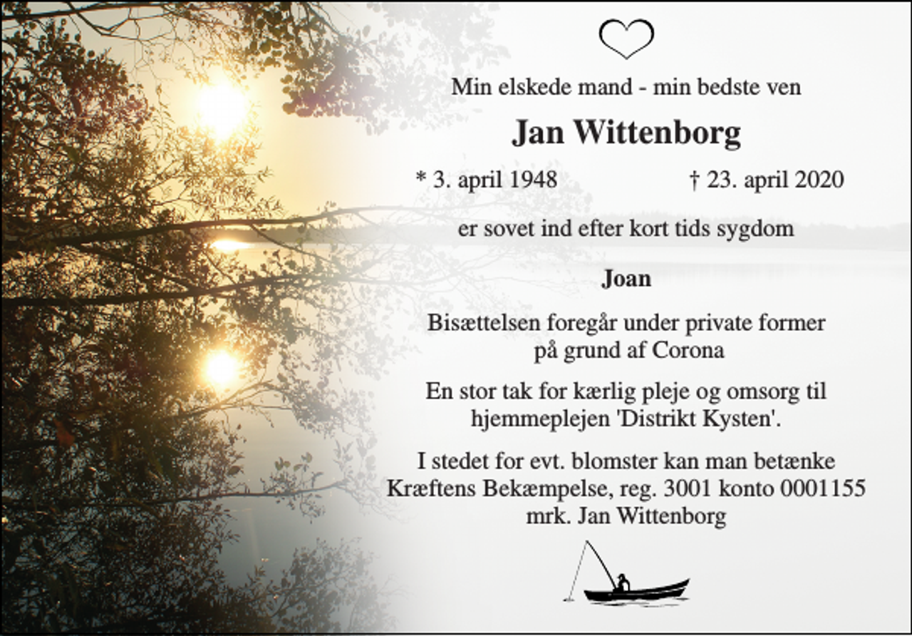 <p>Min elskede mand - min bedste ven<br />Jan Wittenborg<br />* 3. april 1948<br />† 23. april 2020<br />er sovet ind efter kort tids sygdom<br />Joan<br />Bisættelsen foregår under private former på grund af Corona<br />En stor tak for kærlig pleje og omsorg til hjemmeplejen 'Distrikt Kysten'.<br />I stedet for evt. blomster kan man betænke Kræftens Bekæmpelse, reg. 3001 konto 0001155 mrk. Jan Wittenborg</p>