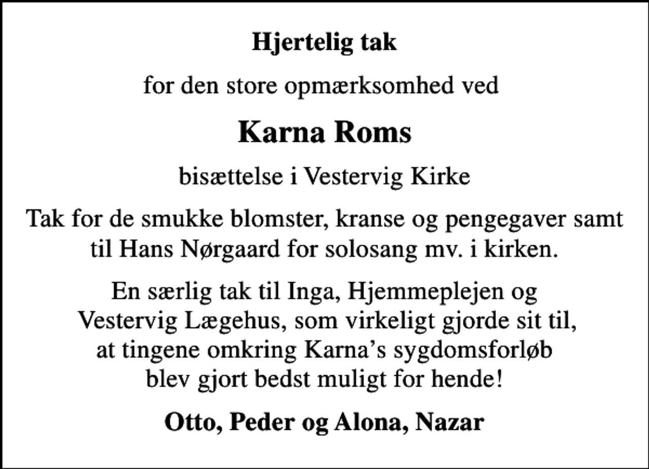 <p>Hjertelig tak<br />for den store opmærksomhed ved<br />Karna Roms<br />bisættelse i Vestervig Kirke<br />Tak for de smukke blomster, kranse og pengegaver samt til Hans Nørgaard for solosang mv. i kirken.<br />En særlig tak til Inga, Hjemmeplejen og Vestervig Lægehus, som virkeligt gjorde sit til, at tingene omkring Karnas sygdomsforløb blev gjort bedst muligt for hende!<br />Otto, Peder og Alona, Nazar</p>
