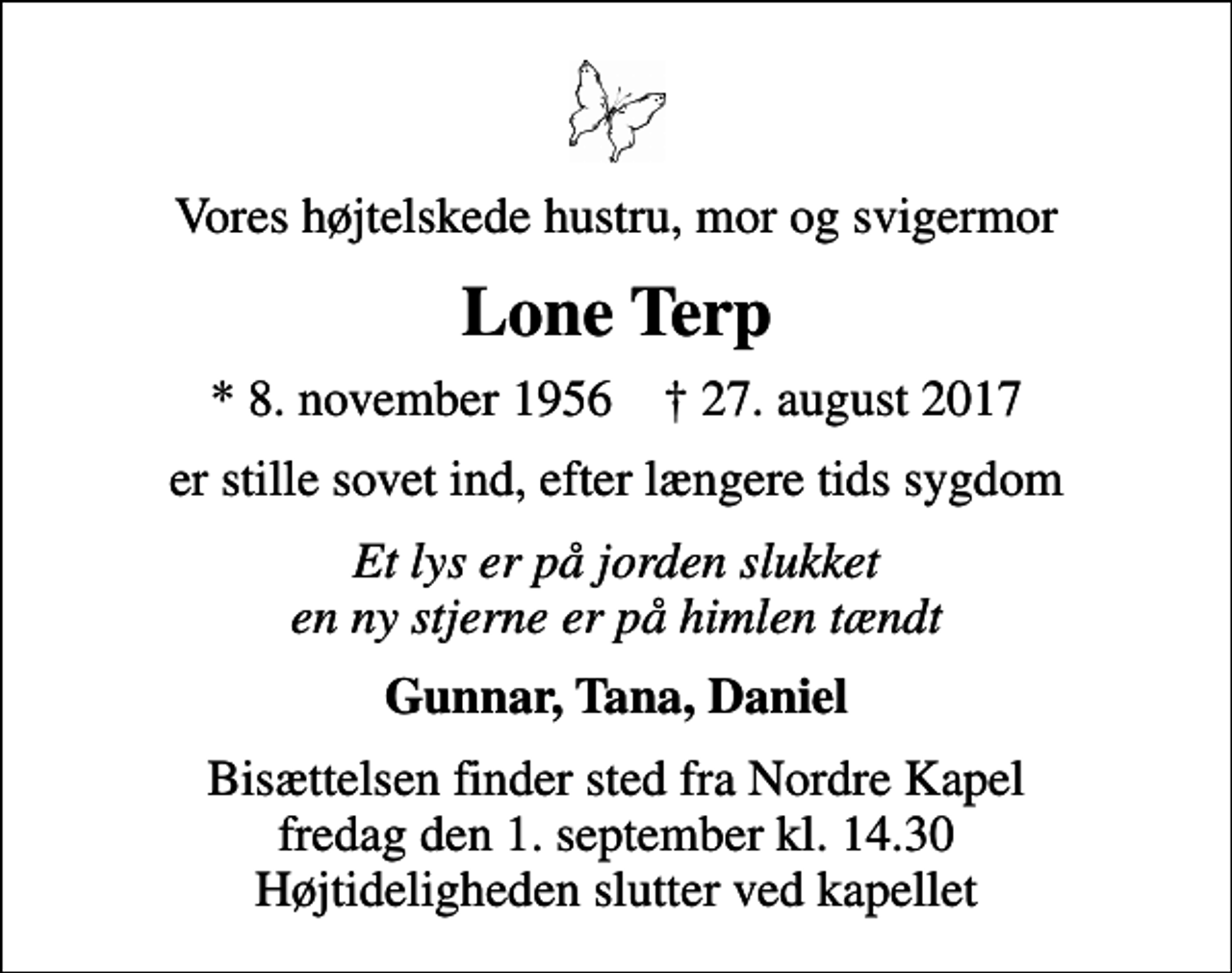 <p>Vores højtelskede hustru, mor og svigermor<br />Lone Terp<br />* 8. november 1956 ✝ 27. august 2017<br />er stille sovet ind, efter længere tids sygdom<br />Et lys er på jorden slukket en ny stjerne er på himlen tændt<br />Gunnar, Tana, Daniel<br />Bisættelsen finder sted fra Nordre Kapel fredag den 1. september kl. 14.30 Højtideligheden slutter ved kapellet</p>