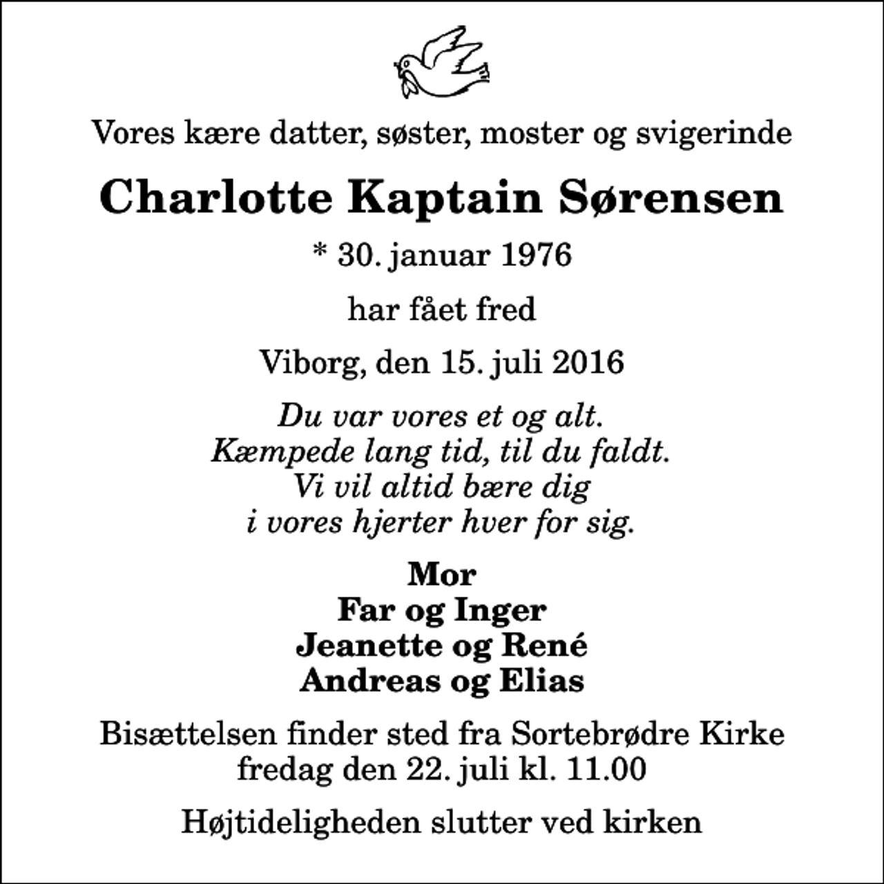 <p>Vores kære datter, søster, moster og svigerinde<br />Charlotte Kaptain Sørensen<br />* 30. januar 1976<br />har fået fred<br />Viborg, den 15. juli 2016<br />Du var vores et og alt. Kæmpede lang tid, til du faldt. Vi vil altid bære dig i vores hjerter hver for sig.<br />Mor Far og Inger Jeanette og René Andreas og Elias<br />Bisættelsen finder sted fra Sortebrødre Kirke fredag den 22. juli kl. 11.00 Højtideligheden slutter ved kirken</p>